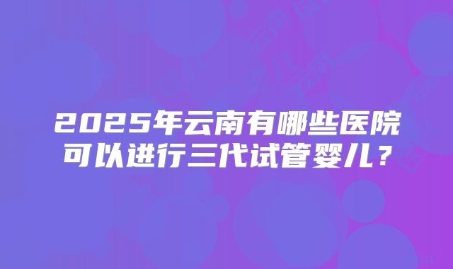 2025年云南有哪些医院可以进行三代试管婴儿?