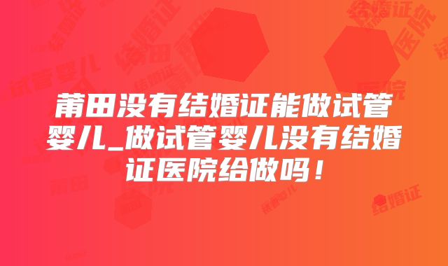 莆田没有结婚证能做试管婴儿_做试管婴儿没有结婚证医院给做吗!