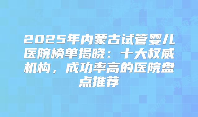 2025年内蒙古试管婴儿医院榜单揭晓:十大权威机构,成功率高的医院盘点推荐