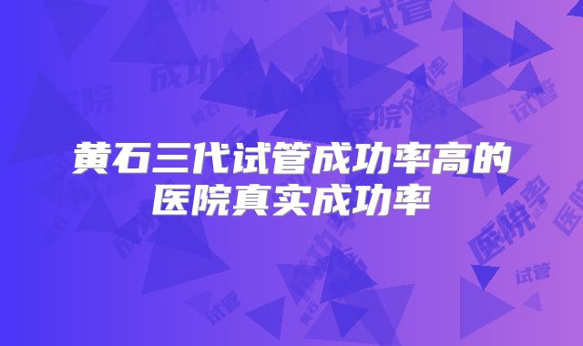 黄石三代试管成功率高的医院真实成功率
