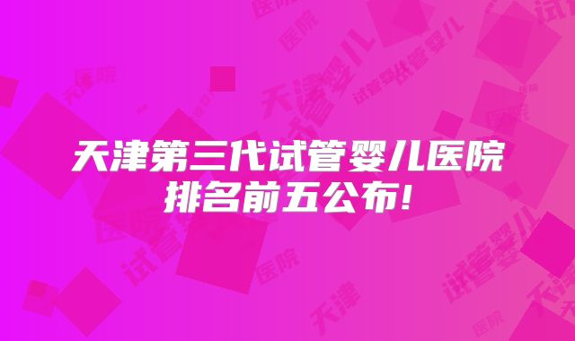 天津第三代试管婴儿医院排名前五公布!