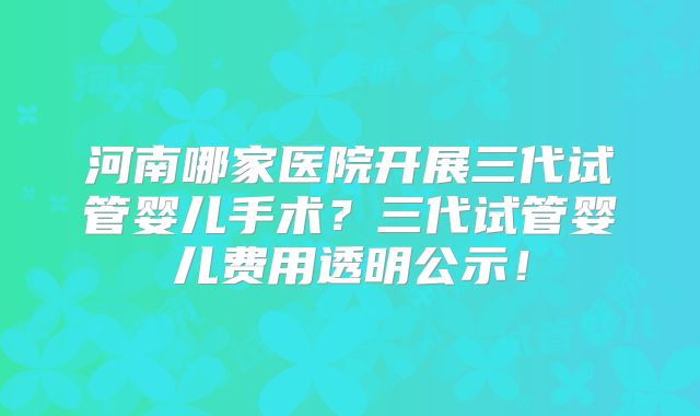 河南哪家医院开展三代试管婴儿手术？三代试管婴儿费用透明公示！