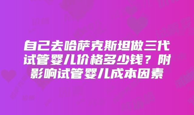自己去哈萨克斯坦做三代试管婴儿价格多少钱?附影响试管婴儿成本因素