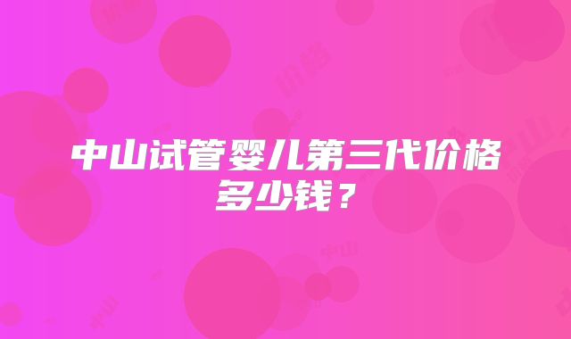 中山试管婴儿第三代价格多少钱?