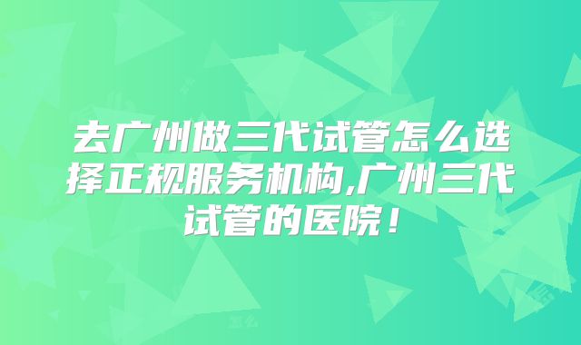 去广州做三代试管怎么选择正规服务机构,广州三代试管的医院!