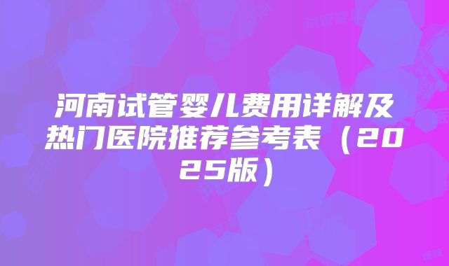 河南试管婴儿费用详解及热门医院推荐参考表（2025版）