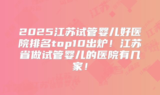 2025江苏试管婴儿好医院排名top10出炉!江苏省做试管婴儿的医院有几家!