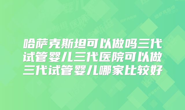 哈萨克斯坦可以做吗三代试管婴儿三代医院可以做三代试管婴儿哪家比较好