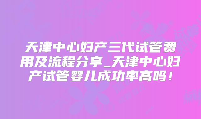 天津中心妇产三代试管费用及流程分享_天津中心妇产试管婴儿成功率高吗!