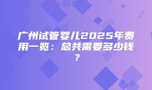 广州试管婴儿2025年费用一览：总共需要多少钱？