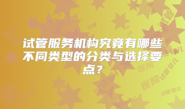 试管服务机构究竟有哪些不同类型的分类与选择要点?
