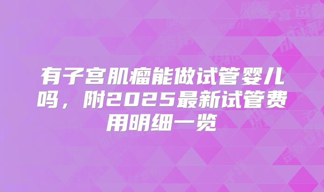 有子宫肌瘤能做试管婴儿吗，附2025最新试管费用明细一览