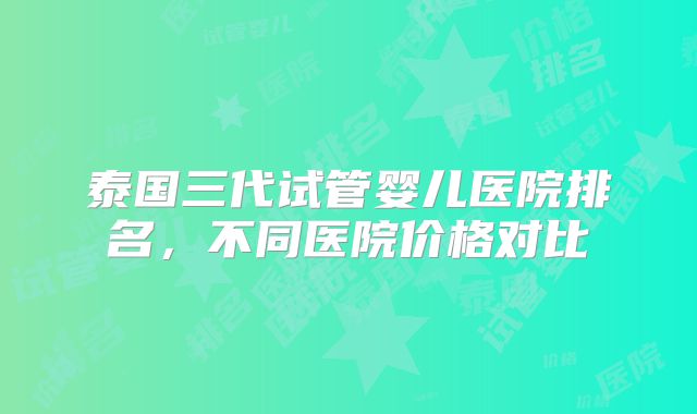泰国三代试管婴儿医院排名，不同医院价格对比