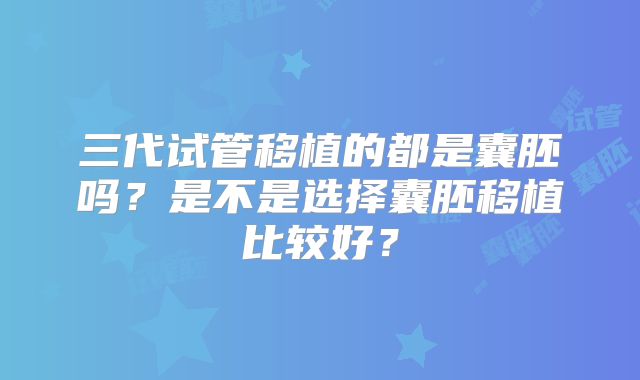 三代试管移植的都是囊胚吗？是不是选择囊胚移植比较好？