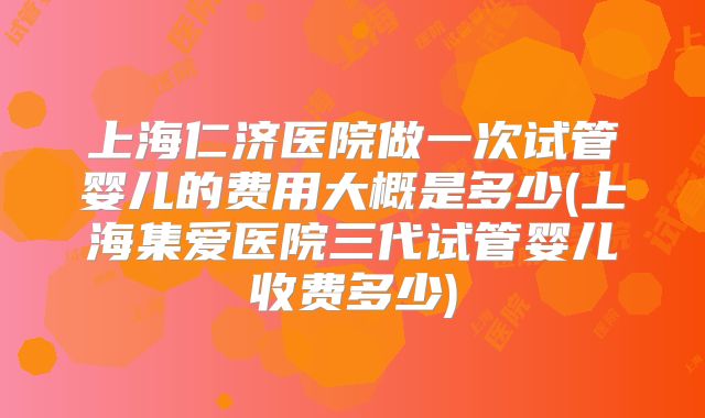 上海仁济医院做一次试管婴儿的费用大概是多少(上海集爱医院三代试管婴儿收费多少)