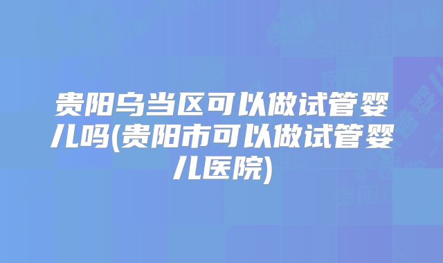 贵阳乌当区可以做试管婴儿吗(贵阳市可以做试管婴儿医院)