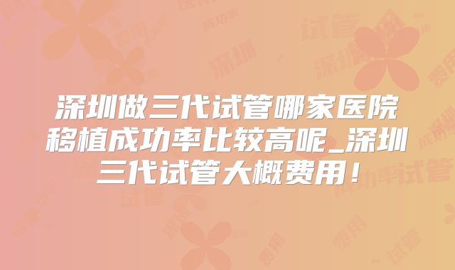 深圳做三代试管哪家医院移植成功率比较高呢_深圳三代试管大概费用!