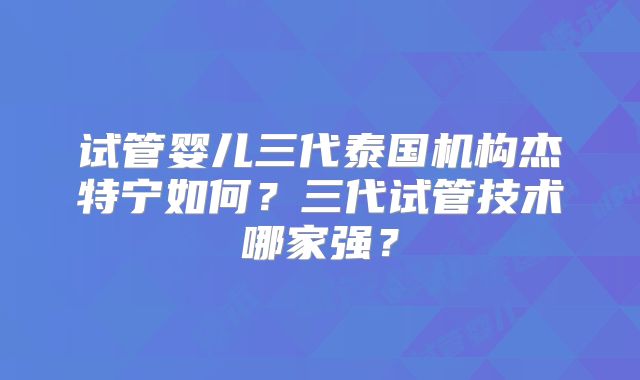 试管婴儿三代泰国机构杰特宁如何?三代试管技术哪家强?