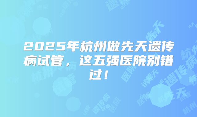 2025年杭州做先天遗传病试管，这五强医院别错过！