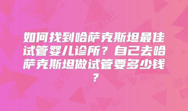 如何找到哈萨克斯坦最佳试管婴儿诊所？自己去哈萨克斯坦做试管要多少钱？