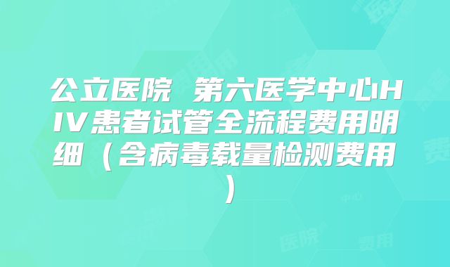公立医院 第六医学中心HIV患者试管全流程费用明细(含病毒载量检测费用)