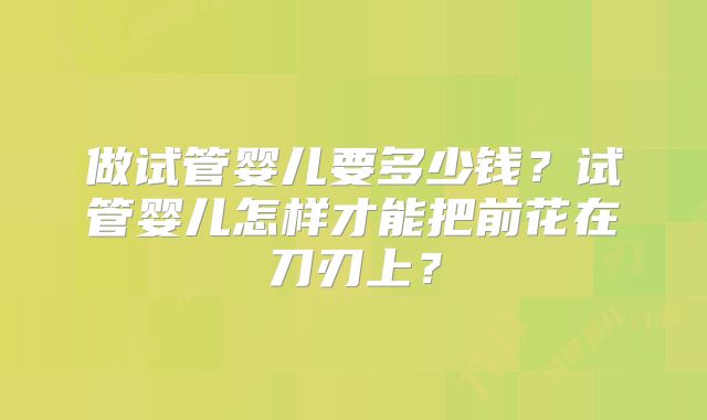 做试管婴儿要多少钱?试管婴儿怎样才能把前花在刀刃上?