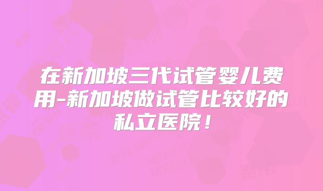 在新加坡三代试管婴儿费用-新加坡做试管比较好的私立医院!