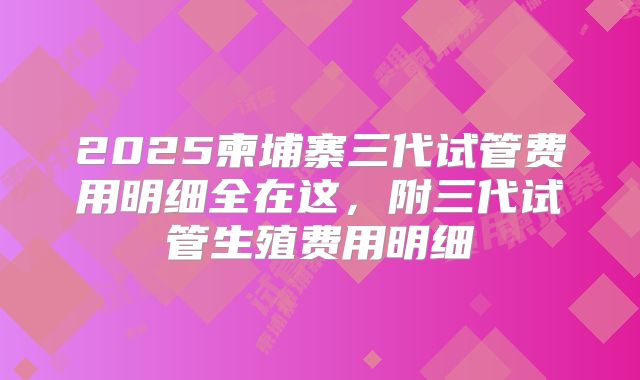 2025柬埔寨三代试管费用明细全在这,附三代试管生殖费用明细