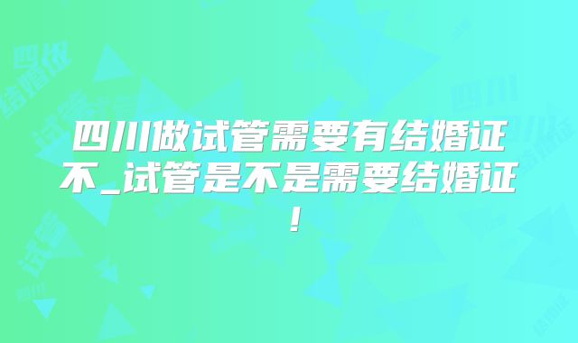 四川做试管需要有结婚证不_试管是不是需要结婚证!