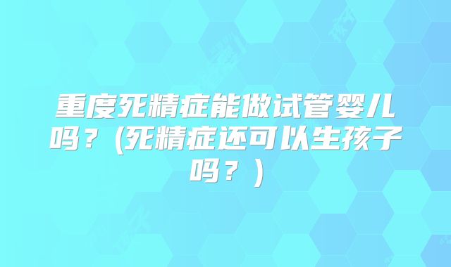 重度死精症能做试管婴儿吗?(死精症还可以生孩子吗?)