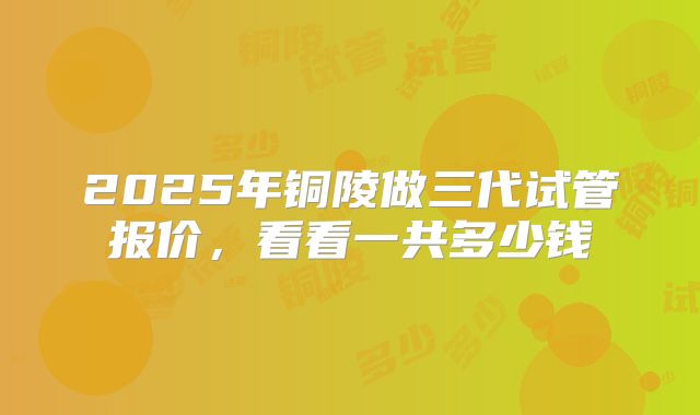 2025年铜陵做三代试管报价,看看一共多少钱