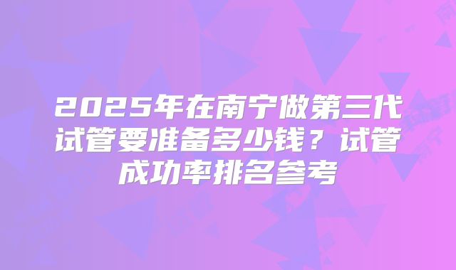 2025年在南宁做第三代试管要准备多少钱?试管成功率排名参考