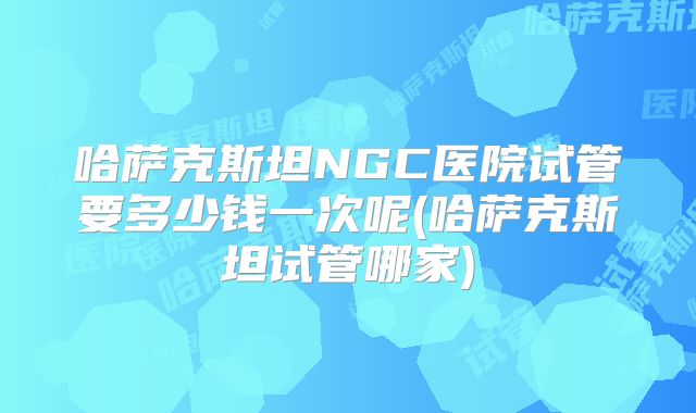 哈萨克斯坦NGC医院试管要多少钱一次呢(哈萨克斯坦试管哪家)