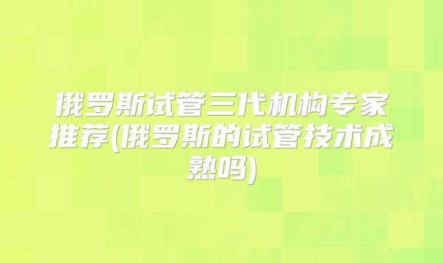 俄罗斯试管三代机构专家推荐(俄罗斯的试管技术成熟吗)