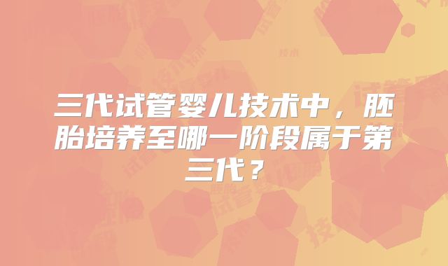 三代试管婴儿技术中,胚胎培养至哪一阶段属于第三代?