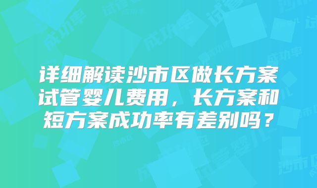 详细解读沙市区做长方案试管婴儿费用,长方案和短方案成功率有差别吗?
