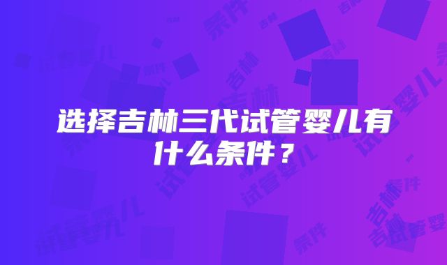 选择吉林三代试管婴儿有什么条件?