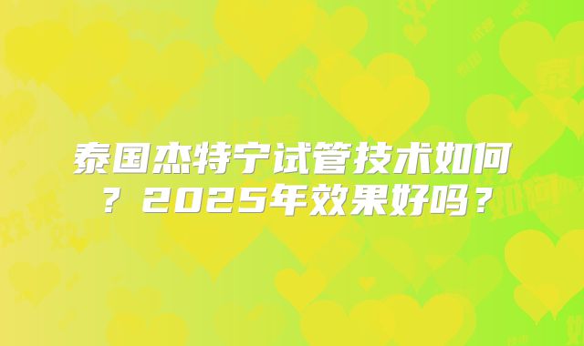 泰国杰特宁试管技术如何？2025年效果好吗？