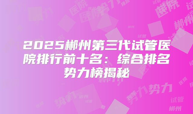 2025郴州第三代试管医院排行前十名:综合排名势力榜揭秘