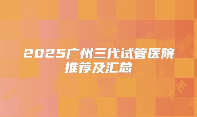 2025广州三代试管医院推荐及汇总