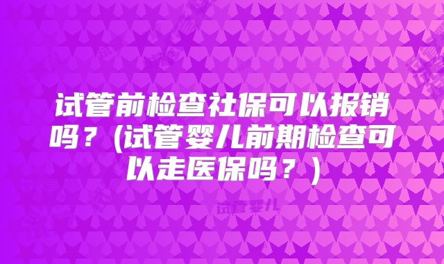 试管前检查社保可以报销吗?(试管婴儿前期检查可以走医保吗?)