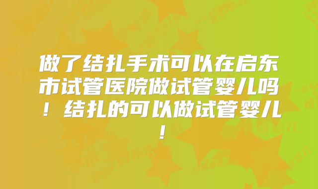做了结扎手术可以在启东市试管医院做试管婴儿吗！结扎的可以做试管婴儿！