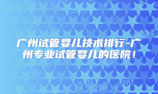广州试管婴儿技术排行-广州专业试管婴儿的医院！