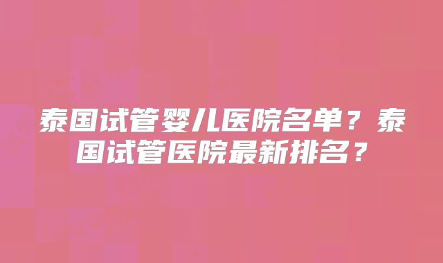 泰国试管婴儿医院名单？泰国试管医院最新排名？
