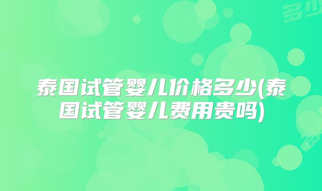 泰国试管婴儿价格多少(泰国试管婴儿费用贵吗)
