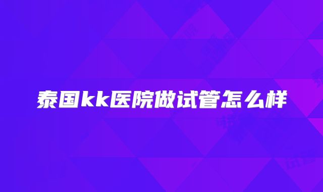 泰国kk医院做试管怎么样