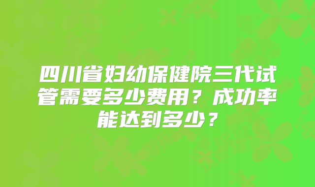 四川省妇幼保健院三代试管需要多少费用?成功率能达到多少?