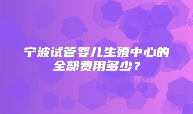 宁波试管婴儿生殖中心的全部费用多少?