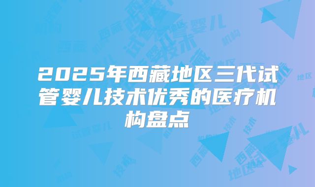 2025年西藏地区三代试管婴儿技术优秀的医疗机构盘点