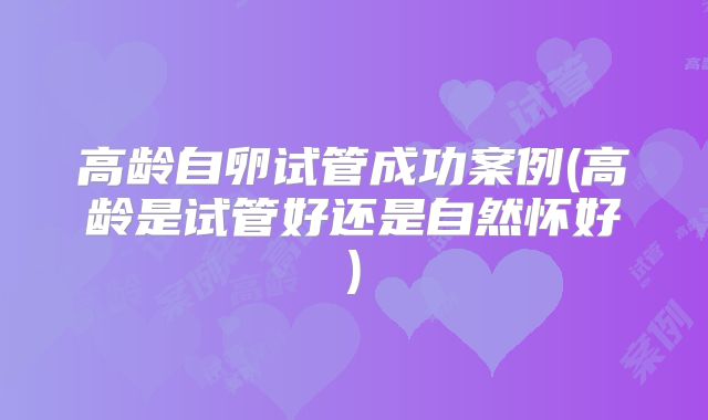 高龄自卵试管成功案例(高龄是试管好还是自然怀好)